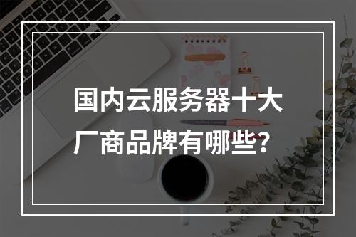 国内云服务器十大厂商品牌有哪些？