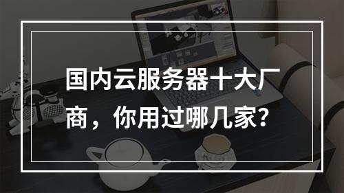 国内云服务器十大厂商，你用过哪几家？
