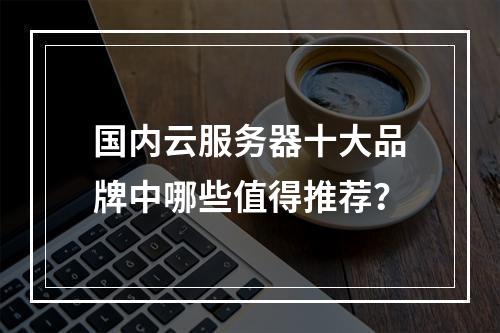 国内云服务器十大品牌中哪些值得推荐？