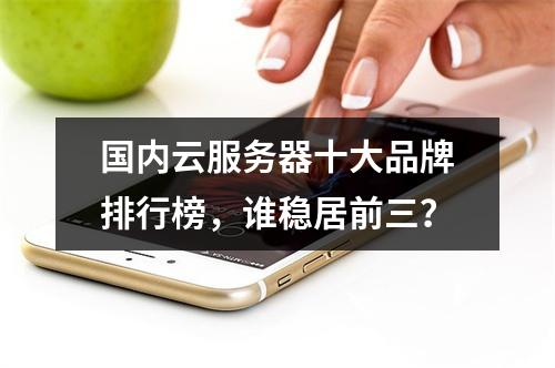 国内云服务器十大品牌排行榜，谁稳居前三？