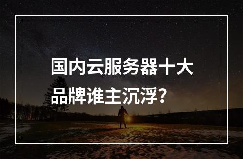 国内云服务器十大品牌谁主沉浮？