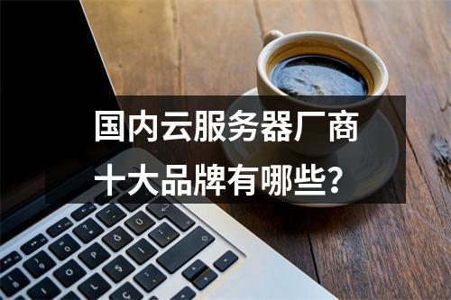国内云服务器厂商十大品牌有哪些？