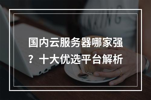 国内云服务器哪家强？十大优选平台解析