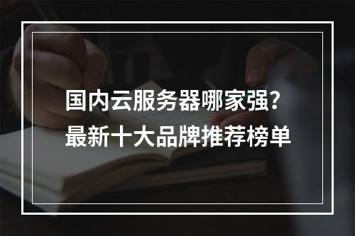 国内云服务器哪家强？最新十大品牌推荐榜单