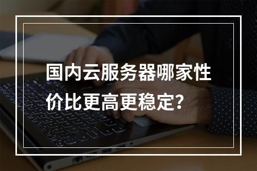 国内云服务器哪家性价比更高更稳定？
