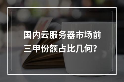 国内云服务器市场前三甲份额占比几何？
