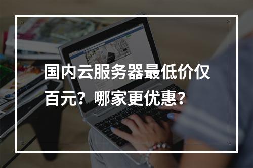 国内云服务器最低价仅百元？哪家更优惠？