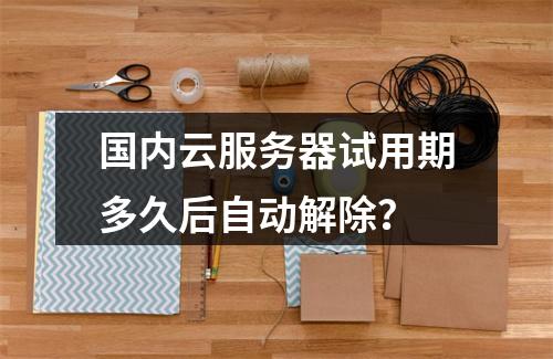 国内云服务器试用期多久后自动解除？