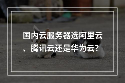 国内云服务器选阿里云、腾讯云还是华为云？