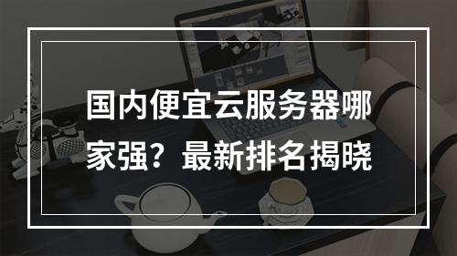 国内便宜云服务器哪家强？最新排名揭晓