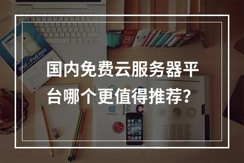 国内免费云服务器平台哪个更值得推荐？