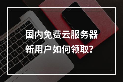 国内免费云服务器新用户如何领取？