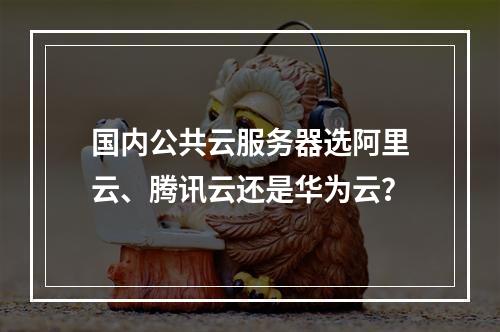 国内公共云服务器选阿里云、腾讯云还是华为云？