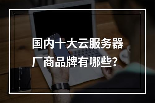 国内十大云服务器厂商品牌有哪些？