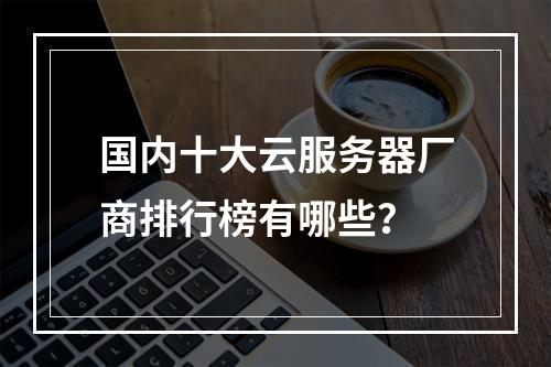 国内十大云服务器厂商排行榜有哪些？
