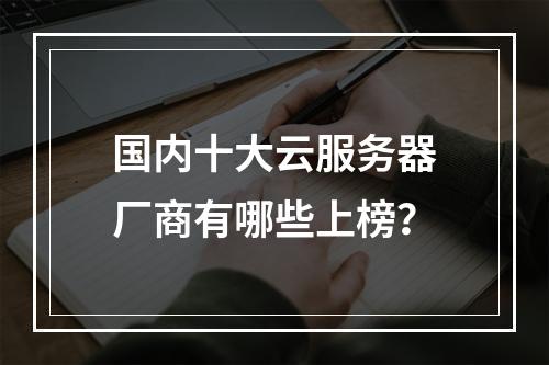 国内十大云服务器厂商有哪些上榜？