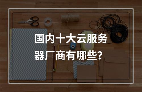国内十大云服务器厂商有哪些？