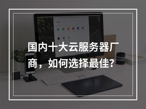 国内十大云服务器厂商，如何选择最佳？