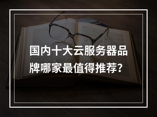国内十大云服务器品牌哪家最值得推荐？