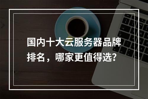 国内十大云服务器品牌排名，哪家更值得选？