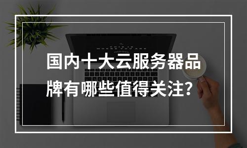 国内十大云服务器品牌有哪些值得关注？