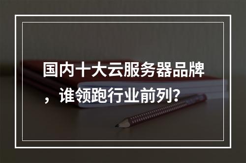 国内十大云服务器品牌，谁领跑行业前列？