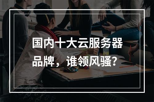 国内十大云服务器品牌，谁领风骚？