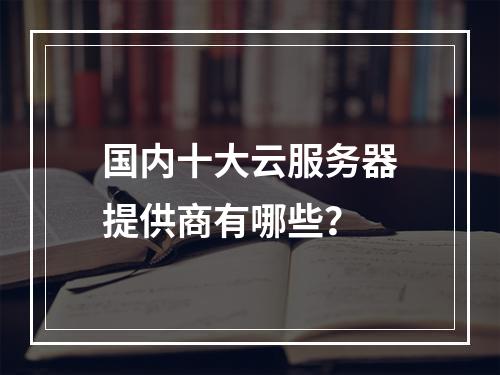 国内十大云服务器提供商有哪些？