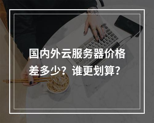 国内外云服务器价格差多少？谁更划算？