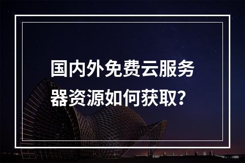 国内外免费云服务器资源如何获取？