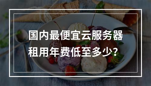 国内最便宜云服务器租用年费低至多少？