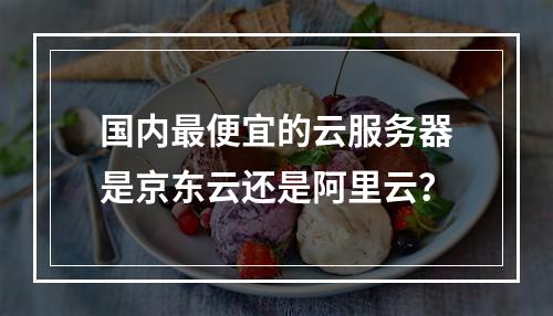 国内最便宜的云服务器是京东云还是阿里云？