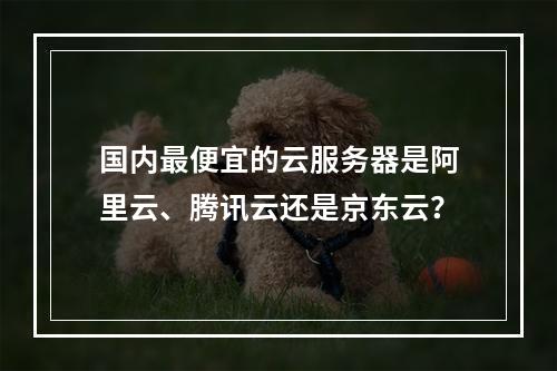 国内最便宜的云服务器是阿里云、腾讯云还是京东云？