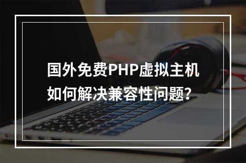 国外免费PHP虚拟主机如何解决兼容性问题？