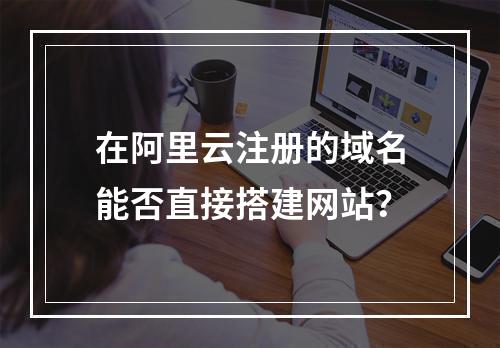 在阿里云注册的域名能否直接搭建网站？