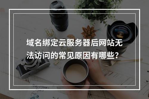 域名绑定云服务器后网站无法访问的常见原因有哪些？