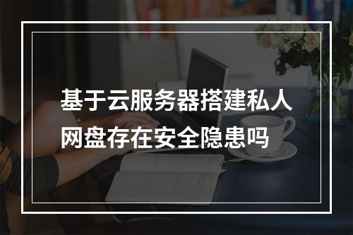 基于云服务器搭建私人网盘存在安全隐患吗