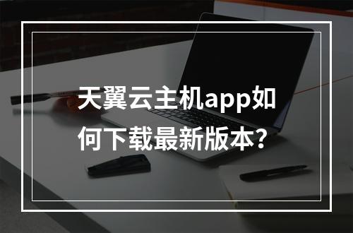 天翼云主机app如何下载最新版本？