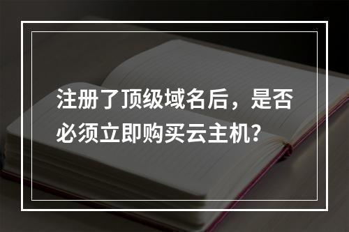 注册了顶级域名后,是否必须立即购买云主机?