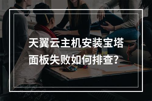 天翼云主机安装宝塔面板失败如何排查？