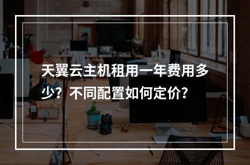 天翼云主机租用一年费用多少？不同配置如何定价？