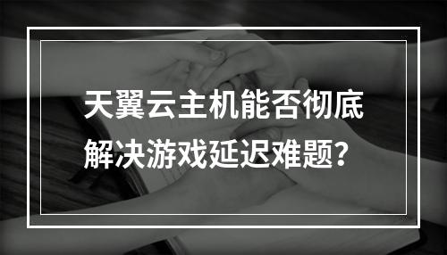 天翼云主机能否彻底解决游戏延迟难题？