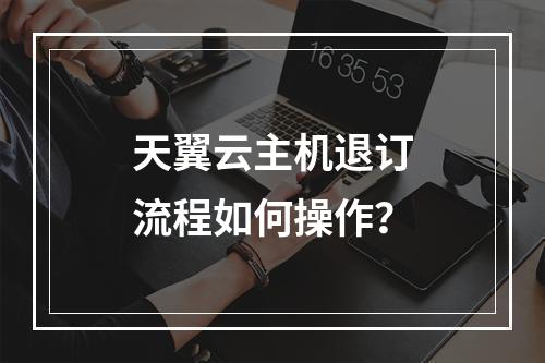 天翼云主机退订流程如何操作？