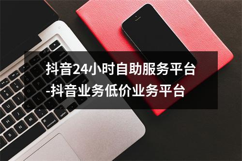抖音24小时自助服务平台-抖音业务低价业务平台
