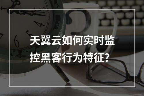 天翼云如何实时监控黑客行为特征？