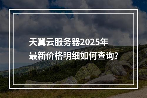 天翼云服务器2025年最新价格明细如何查询？