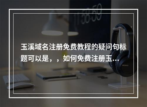 玉溪域名注册免费教程的疑问句标题可以是,,如何免费注册玉溪域名?