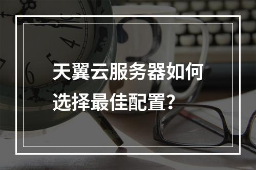 天翼云服务器如何选择最佳配置？