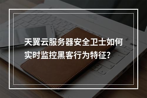 天翼云服务器安全卫士如何实时监控黑客行为特征？