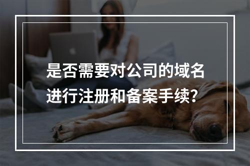 是否需要对公司的域名进行注册和备案手续?